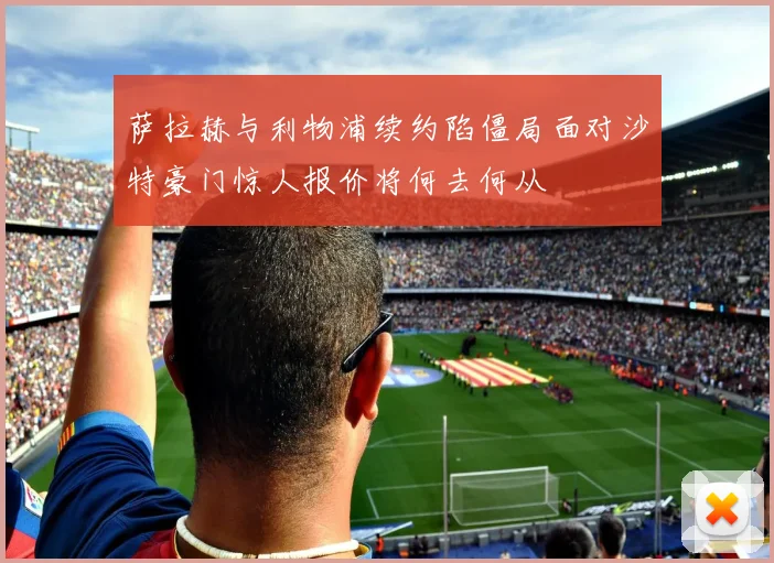 萨拉赫与利物浦续约陷僵局面对沙特豪门惊人报价将何去何从