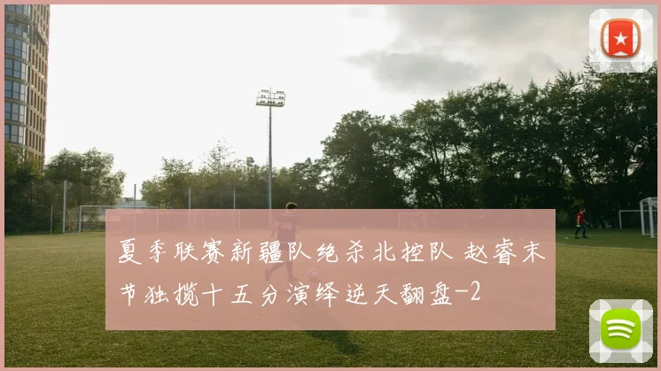 夏季联赛新疆队绝杀北控队 赵睿末节独揽十五分演绎逆天翻盘