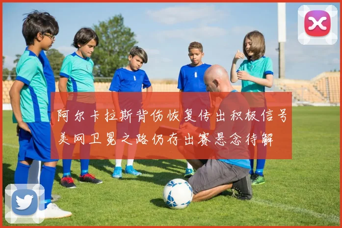 阿尔卡拉斯背伤恢复传出积极信号美网卫冕之路仍存出赛悬念待解