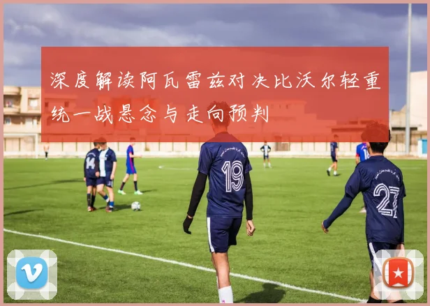 深度解读阿瓦雷兹对决比沃尔轻重统一战悬念与走向预判