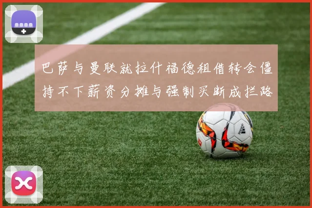 巴萨与曼联就拉什福德租借转会僵持不下薪资分摊与强制买断成拦路虎