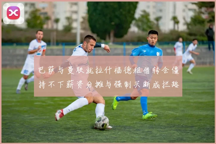 巴萨与曼联就拉什福德租借转会僵持不下薪资分摊与强制买断成拦路虎