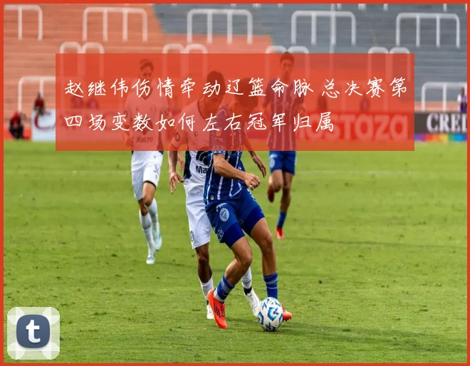 赵继伟伤情牵动辽篮命脉 总决赛第四场变数如何左右冠军归属