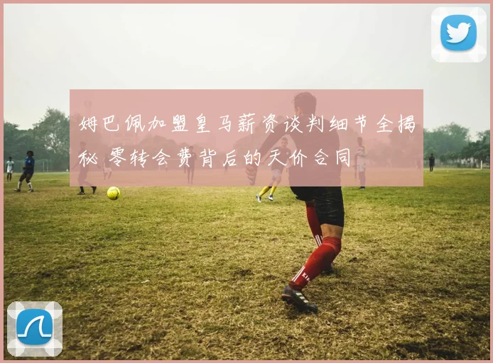 姆巴佩加盟皇马薪资谈判细节全揭秘 零转会费背后的天价合同