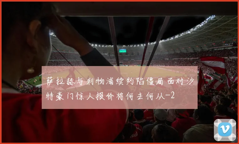 萨拉赫与利物浦续约陷僵局面对沙特豪门惊人报价将何去何从