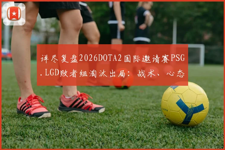 详尽复盘2026DOTA2国际邀请赛PSG.LGD败者组淘汰出局：战术、心态与决策的多维败因