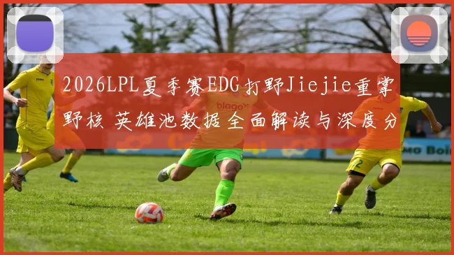 2026LPL夏季赛EDG打野Jiejie重掌野核 英雄池数据全面解读与深度分析