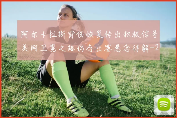 阿尔卡拉斯背伤恢复传出积极信号美网卫冕之路仍存出赛悬念待解