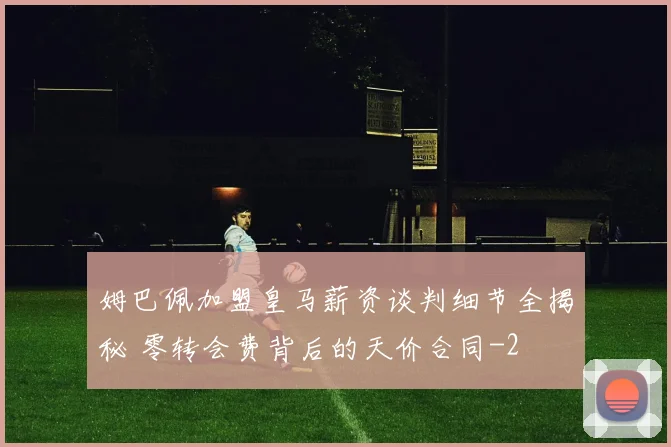 姆巴佩加盟皇马薪资谈判细节全揭秘 零转会费背后的天价合同