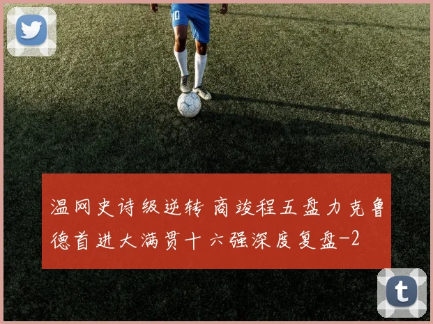 温网史诗级逆转 商竣程五盘力克鲁德首进大满贯十六强深度复盘