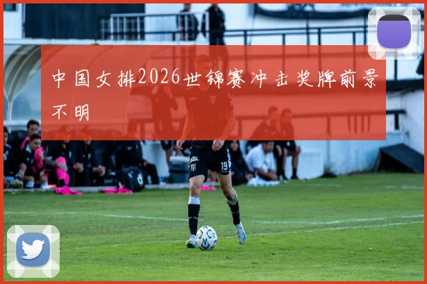 中国女排2026世锦赛冲击奖牌前景不明